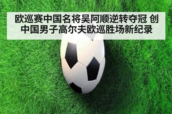欧巡赛中国名将吴阿顺逆转夺冠 创中国男子高尔夫欧巡胜场新纪录