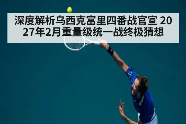 深度解析乌西克富里四番战官宣 2027年2月重量级统一战终极猜想